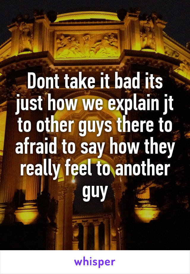 Dont take it bad its just how we explain jt to other guys there to afraid to say how they really feel to another guy