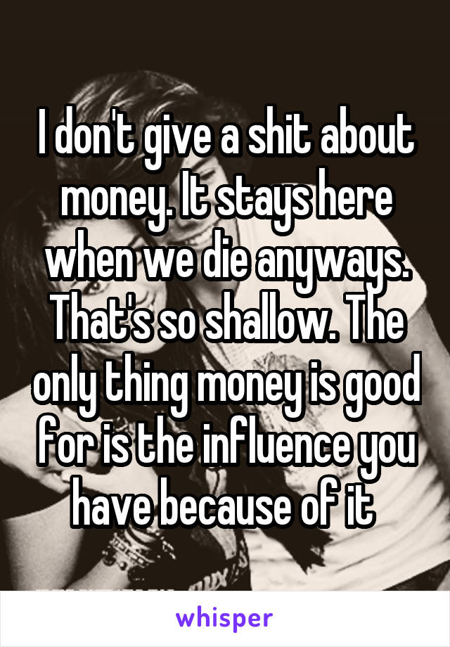 I don't give a shit about money. It stays here when we die anyways. That's so shallow. The only thing money is good for is the influence you have because of it 