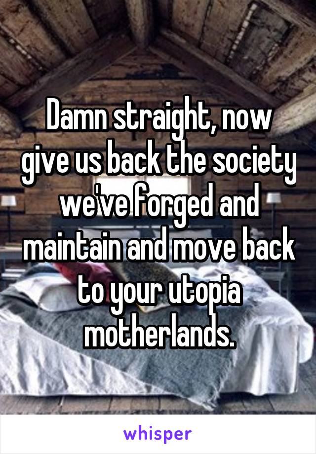 Damn straight, now give us back the society we've forged and maintain and move back to your utopia motherlands.