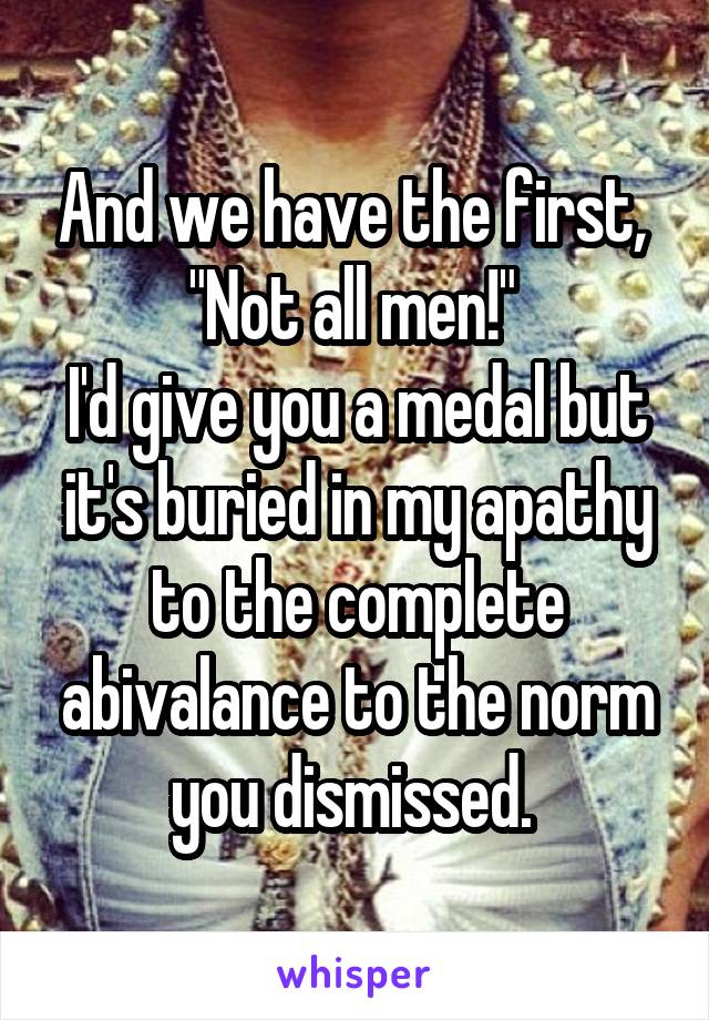 And we have the first, 
"Not all men!" 
I'd give you a medal but it's buried in my apathy to the complete abivalance to the norm you dismissed. 