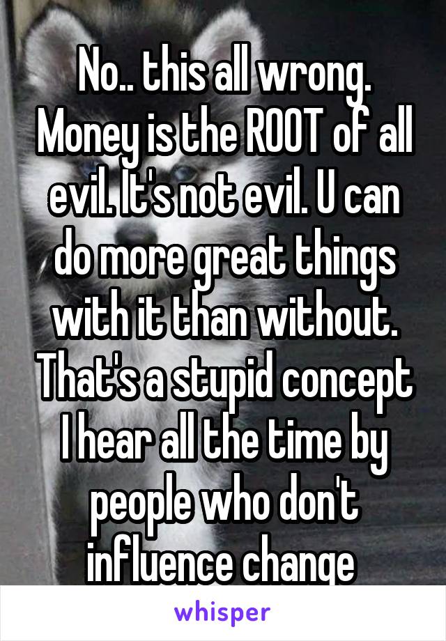 No.. this all wrong. Money is the ROOT of all evil. It's not evil. U can do more great things with it than without. That's a stupid concept I hear all the time by people who don't influence change 