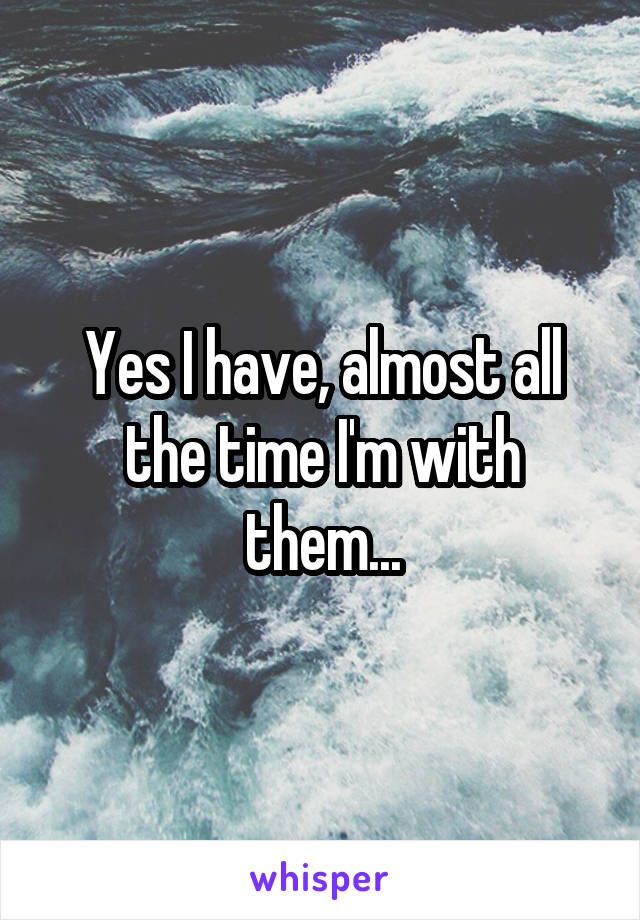 Yes I have, almost all the time I'm with them...