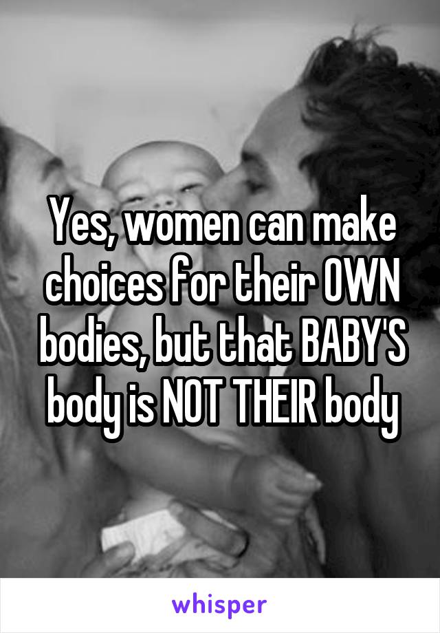 Yes, women can make choices for their OWN bodies, but that BABY'S body is NOT THEIR body