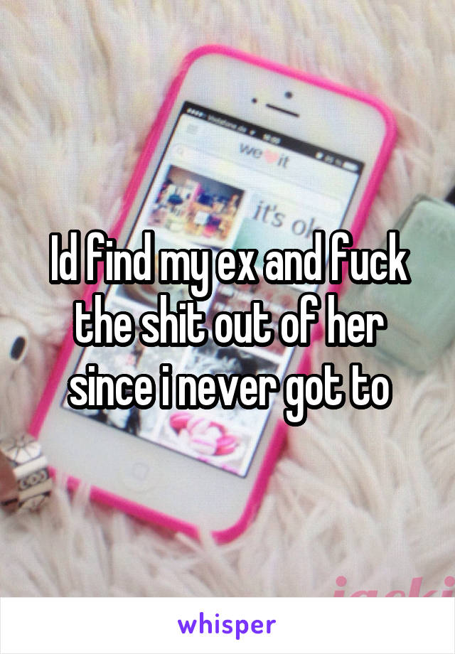 Id find my ex and fuck the shit out of her since i never got to