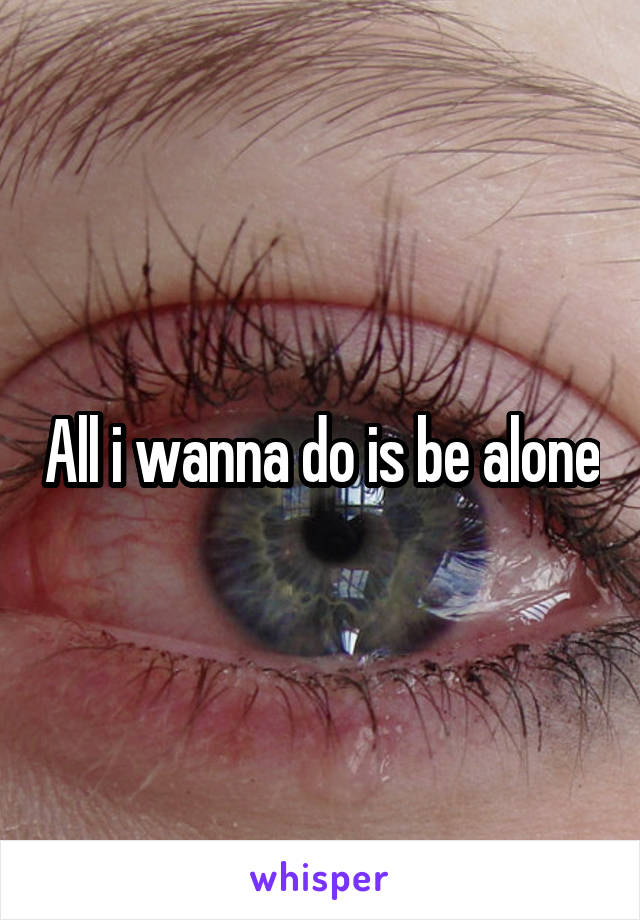 All i wanna do is be alone