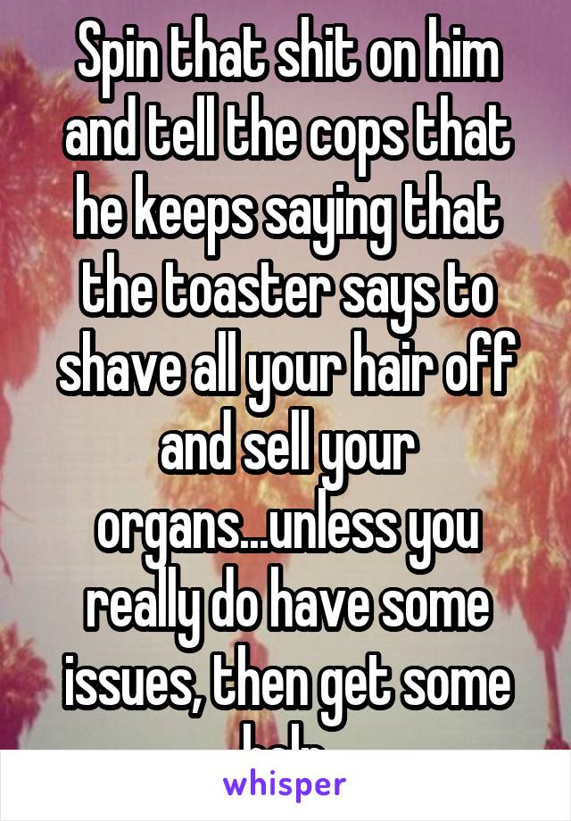 Spin that shit on him and tell the cops that he keeps saying that the toaster says to shave all your hair off and sell your organs...unless you really do have some issues, then get some help.