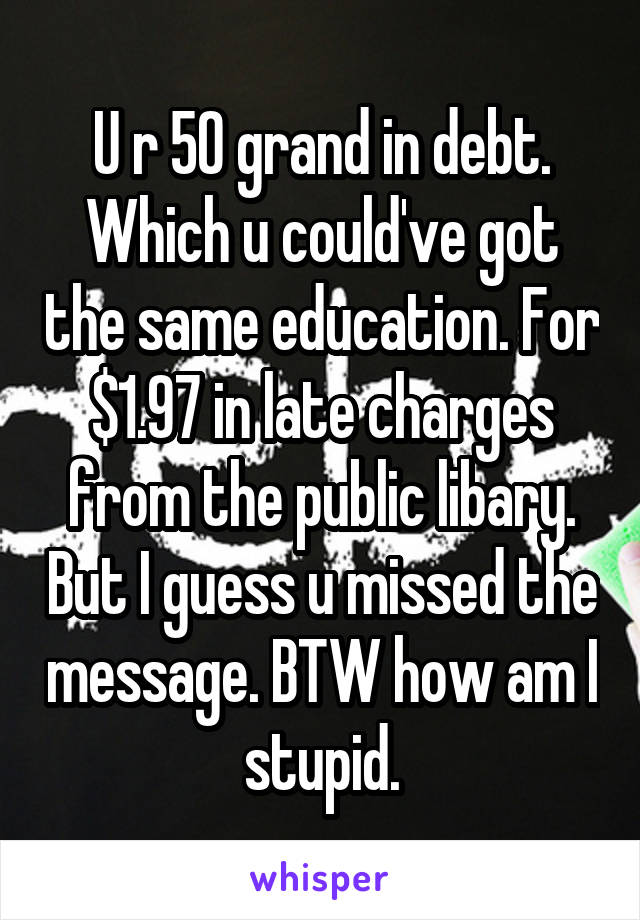 U r 50 grand in debt. Which u could've got the same education. For $1.97 in late charges from the public libary. But I guess u missed the message. BTW how am I stupid.