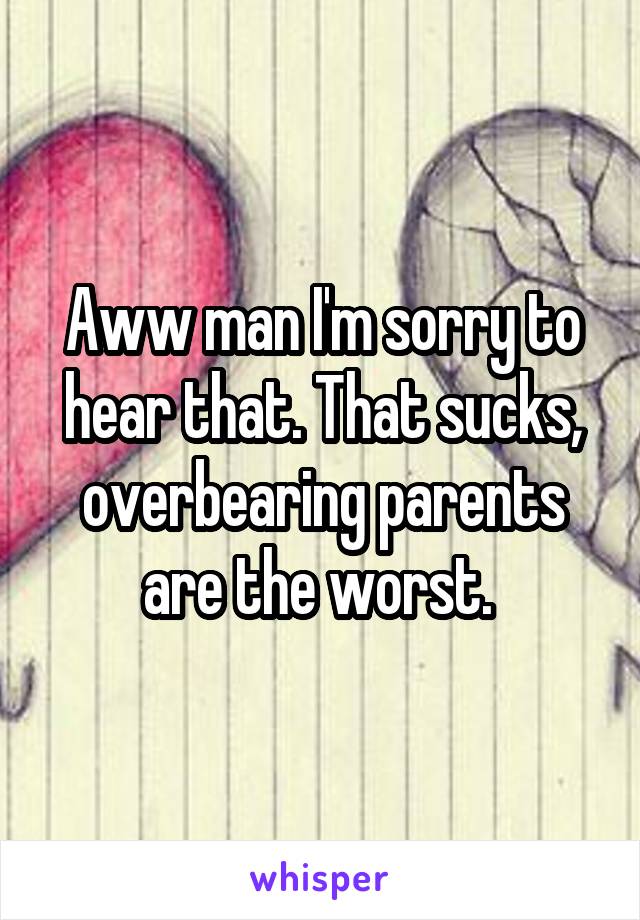 Aww man I'm sorry to hear that. That sucks, overbearing parents are the worst. 