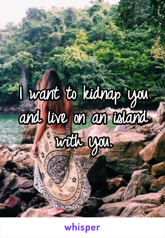 I want to kidnap you and live on an island with you.