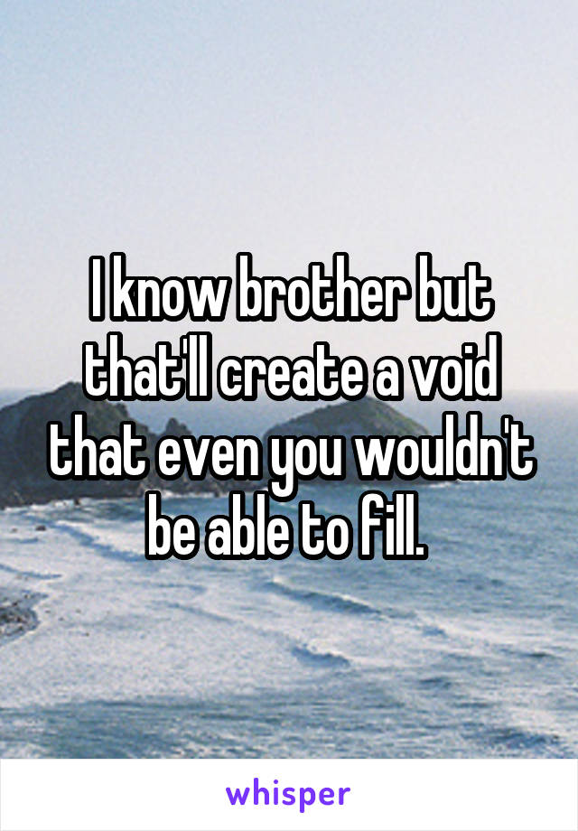 I know brother but that'll create a void that even you wouldn't be able to fill. 