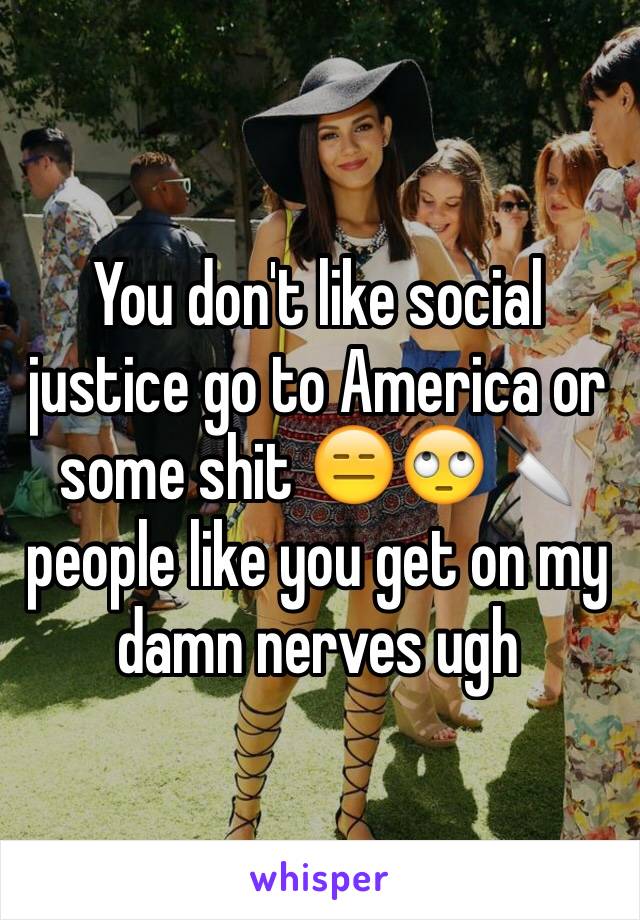 You don't like social justice go to America or some shit 😑🙄🔪 people like you get on my damn nerves ugh 