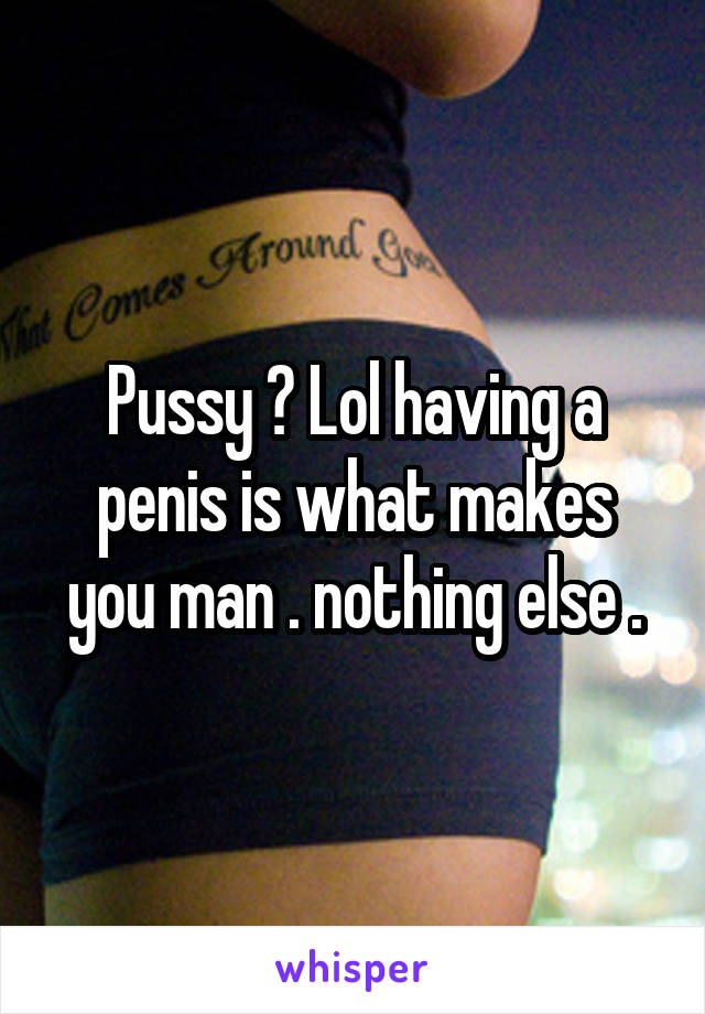 Pussy ? Lol having a penis is what makes you man . nothing else .