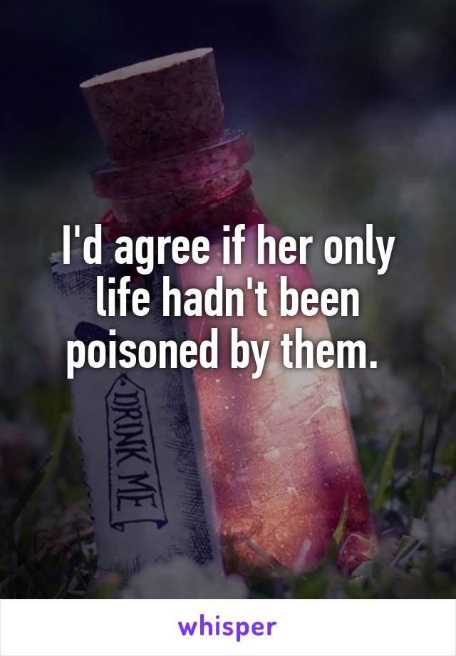 I'd agree if her only life hadn't been poisoned by them. 
