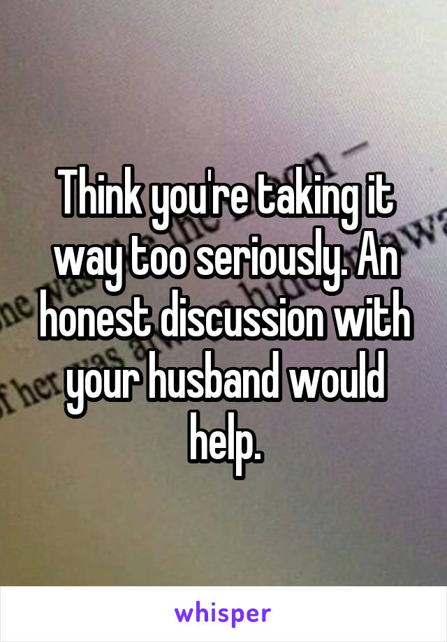 Think you're taking it way too seriously. An honest discussion with your husband would help.