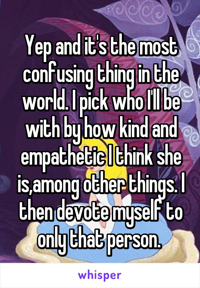 Yep and it's the most confusing thing in the world. I pick who I'll be with by how kind and empathetic I think she is,among other things. I then devote myself to only that person. 