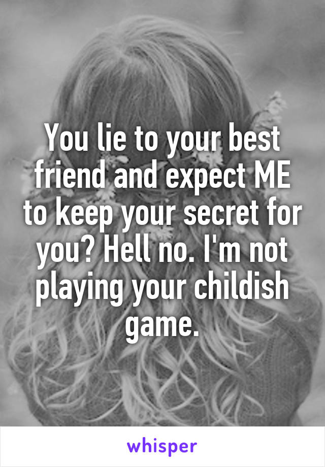 You lie to your best friend and expect ME to keep your secret for you? Hell no. I'm not playing your childish game.