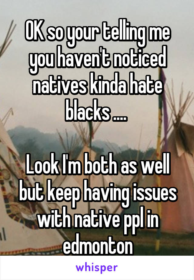 OK so your telling me you haven't noticed natives kinda hate blacks .... 

Look I'm both as well but keep having issues with native ppl in edmonton