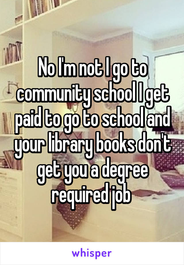 No I'm not I go to community school I get paid to go to school and your library books don't get you a degree required job 