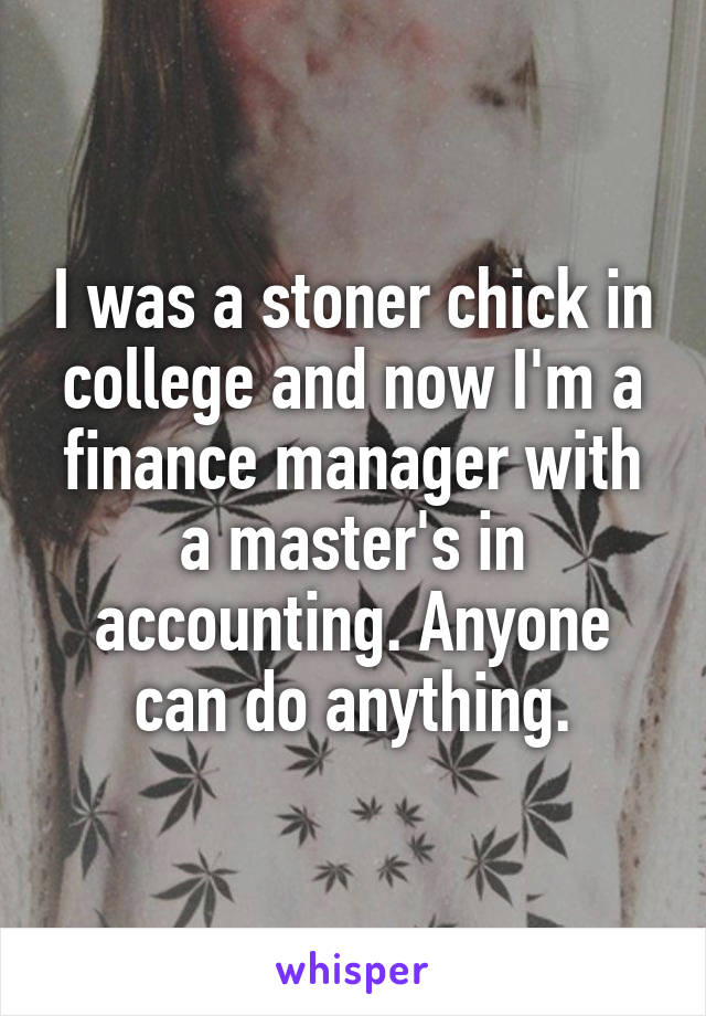 I was a stoner chick in college and now I'm a finance manager with a master's in accounting. Anyone can do anything.