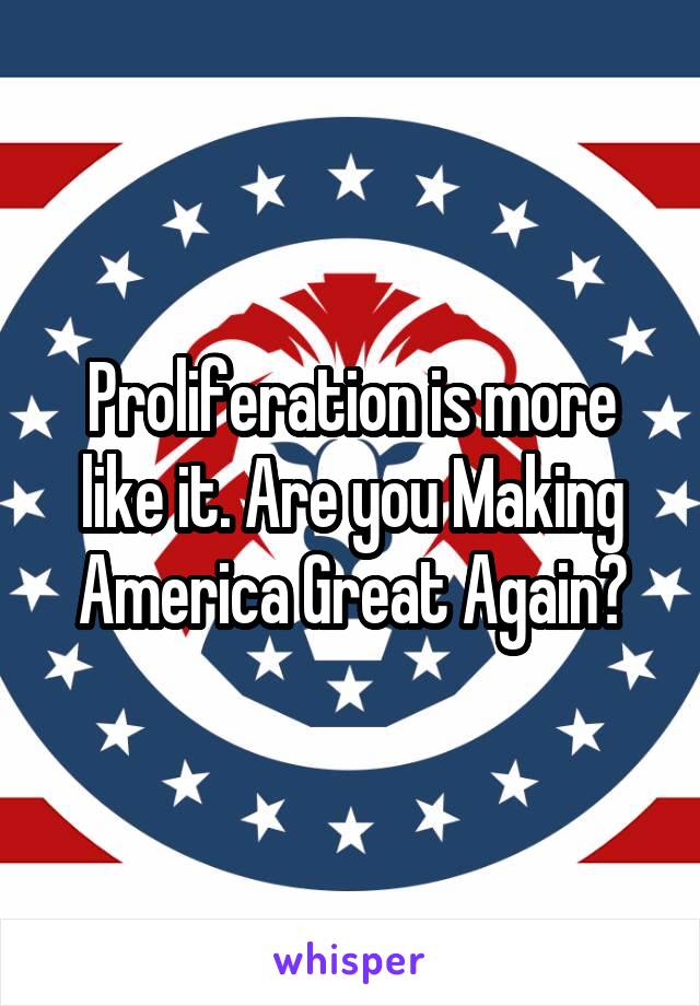 Proliferation is more like it. Are you Making America Great Again?