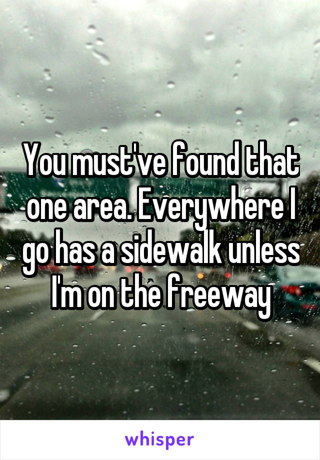 You must've found that one area. Everywhere I go has a sidewalk unless I'm on the freeway