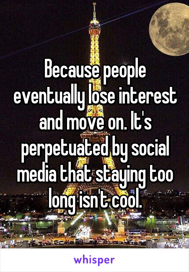 Because people eventually lose interest and move on. It's perpetuated by social media that staying too long isn't cool.