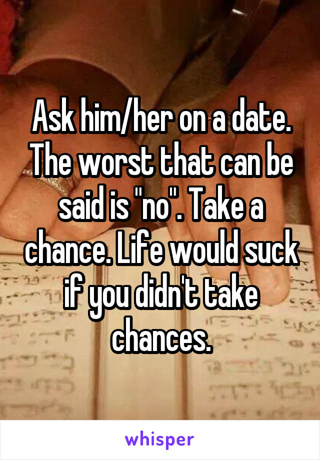 Ask him/her on a date. The worst that can be said is "no". Take a chance. Life would suck if you didn't take chances.