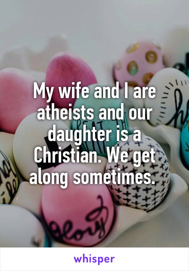 My wife and I are atheists and our daughter is a Christian. We get along sometimes. 