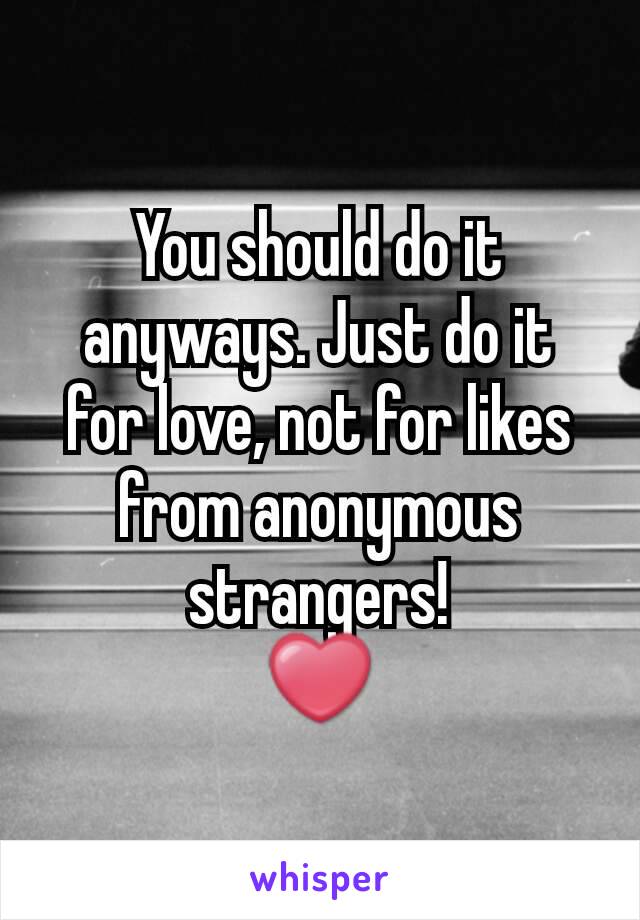 You should do it anyways. Just do it for love, not for likes from anonymous strangers!
❤