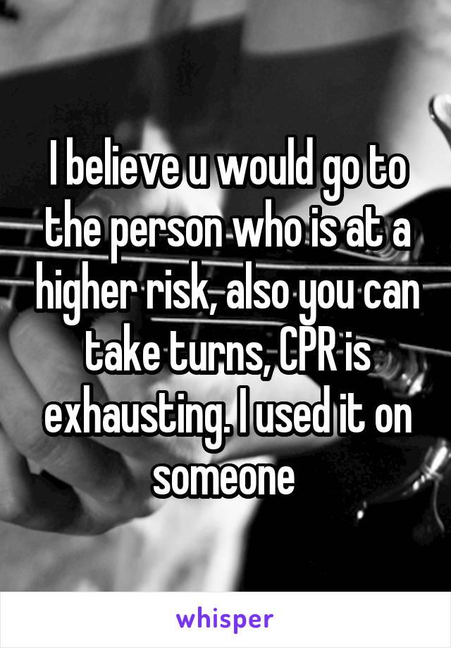 I believe u would go to the person who is at a higher risk, also you can take turns, CPR is exhausting. I used it on someone 