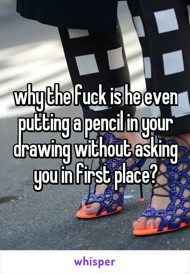 why the fuck is he even putting a pencil in your drawing without asking you in first place?