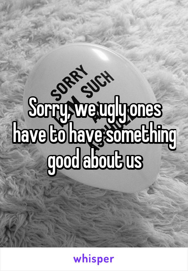 Sorry, we ugly ones have to have something good about us