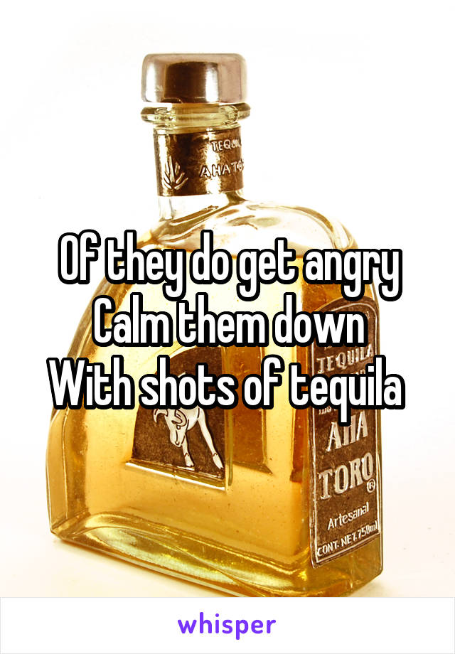 Of they do get angry
Calm them down
With shots of tequila 