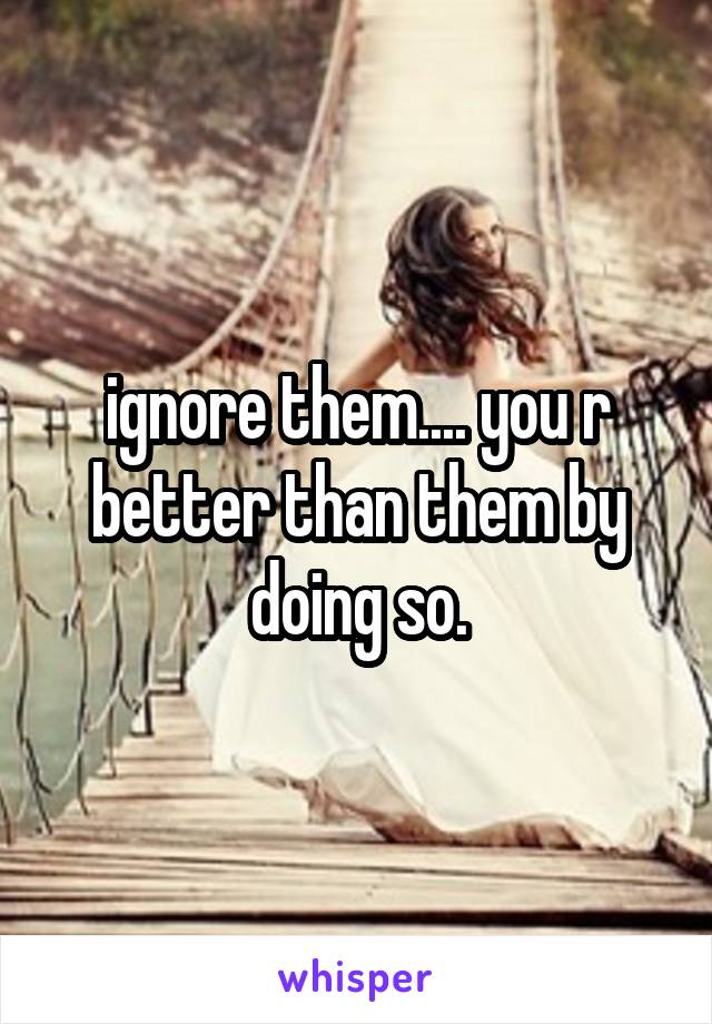 ignore them.... you r better than them by doing so.