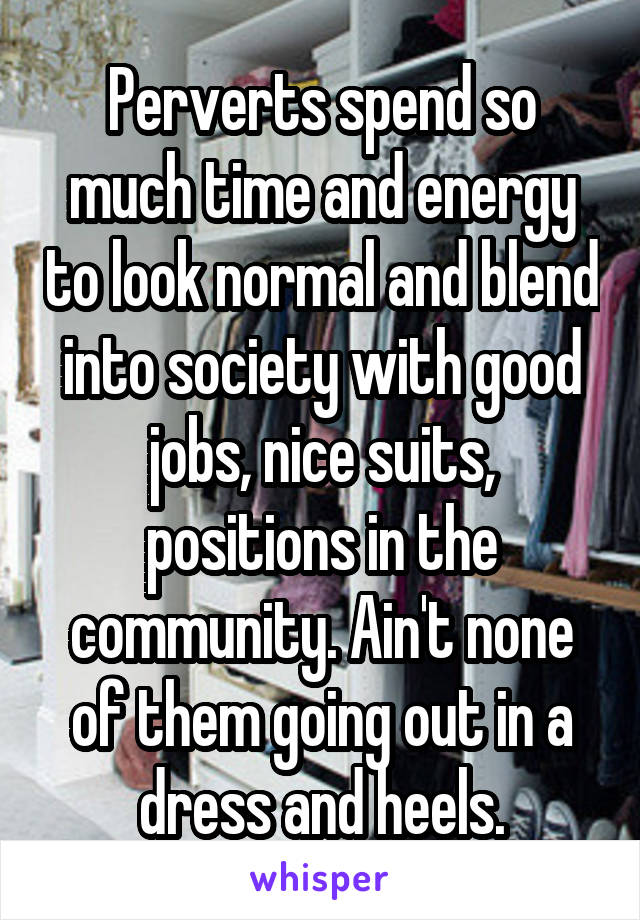 Perverts spend so much time and energy to look normal and blend into society with good jobs, nice suits, positions in the community. Ain't none of them going out in a dress and heels.