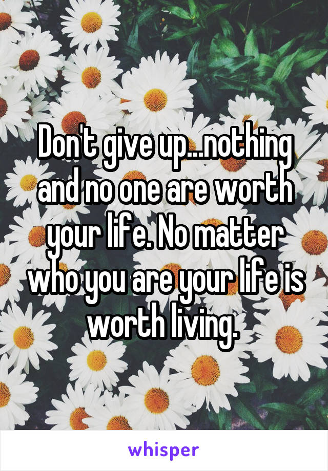 Don't give up...nothing and no one are worth your life. No matter who you are your life is worth living. 