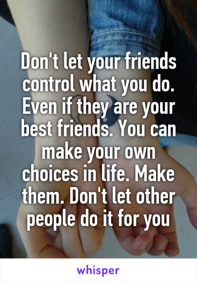 Don't let your friends control what you do. Even if they are your best friends. You can make your own choices in life. Make them. Don't let other people do it for you