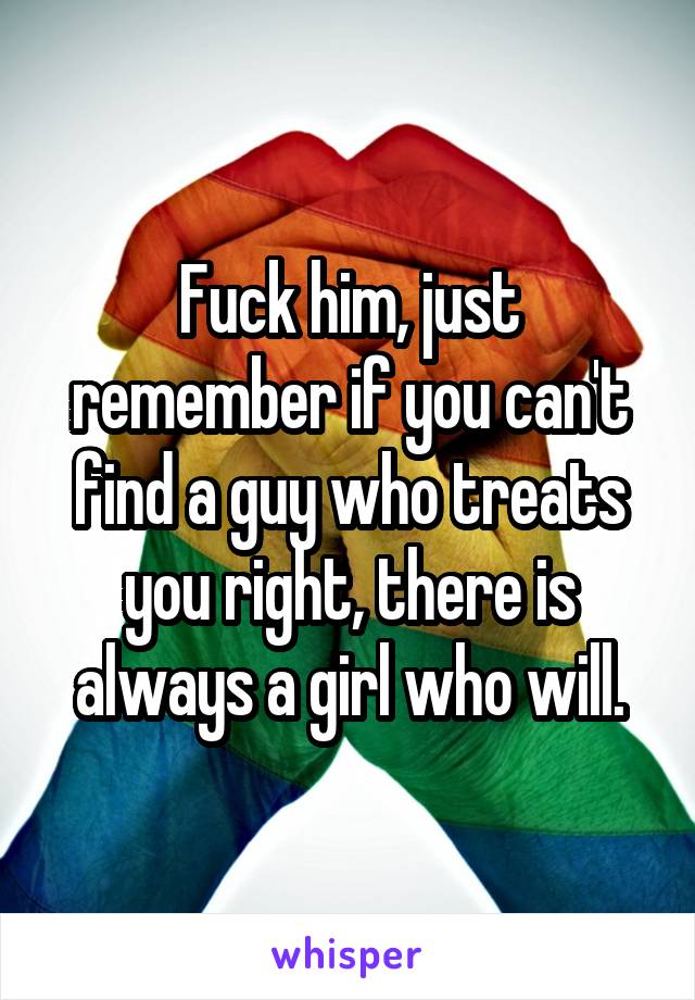 Fuck him, just remember if you can't find a guy who treats you right, there is always a girl who will.