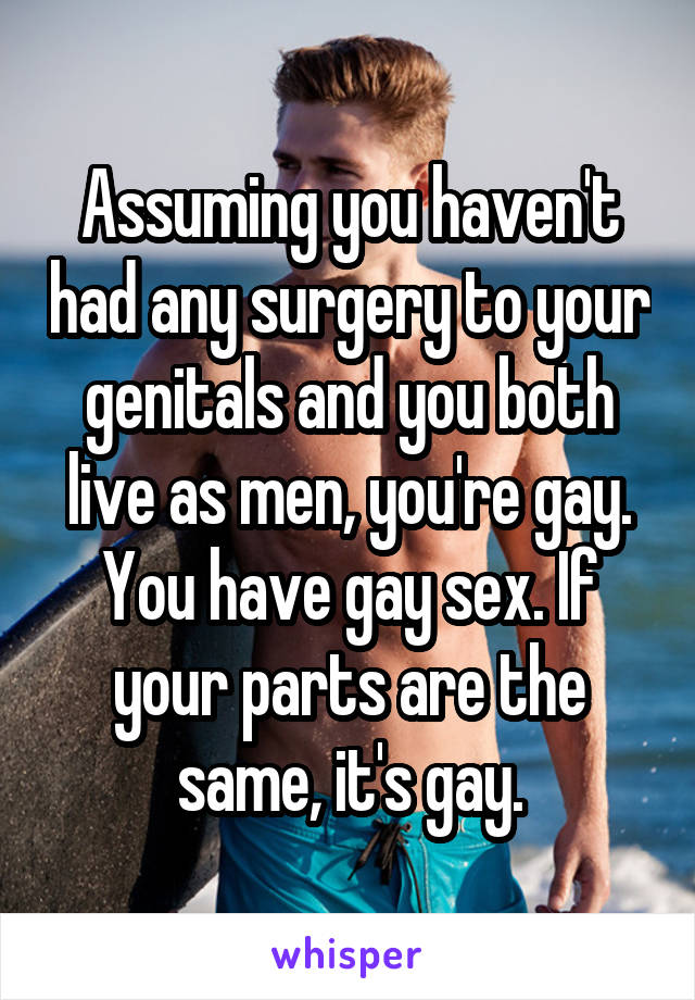 Assuming you haven't had any surgery to your genitals and you both live as men, you're gay. You have gay sex. If your parts are the same, it's gay.