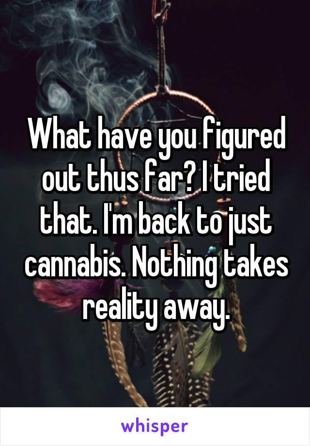 What have you figured out thus far? I tried that. I'm back to just cannabis. Nothing takes reality away.