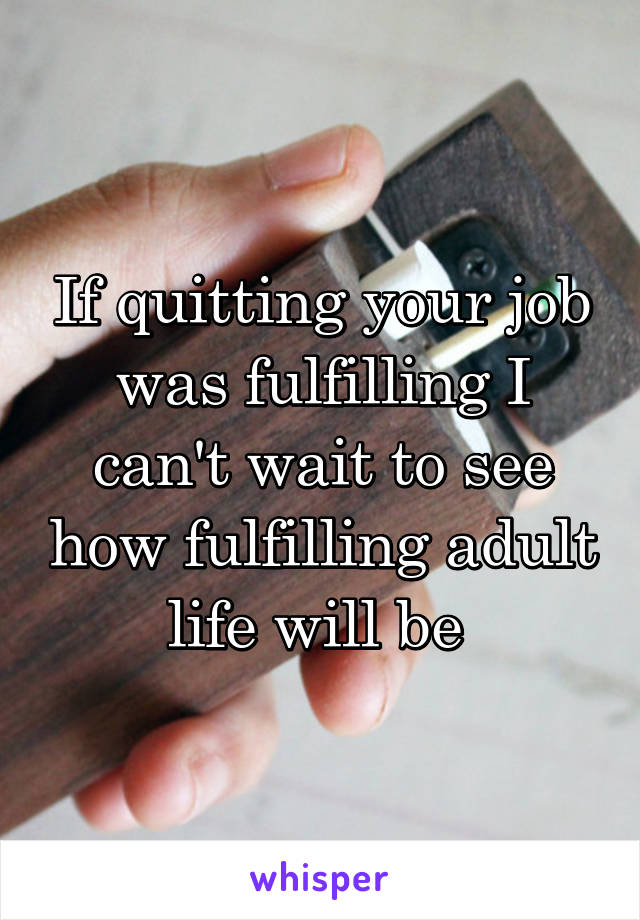 If quitting your job was fulfilling I can't wait to see how fulfilling adult life will be 