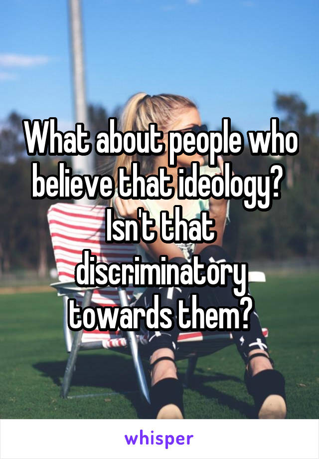 What about people who believe that ideology?  Isn't that discriminatory towards them?