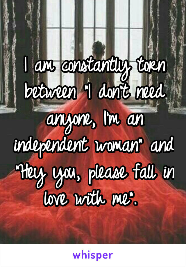 I am constantly torn between "I don't need anyone, I'm an independent woman" and "Hey you, please fall in love with me". 