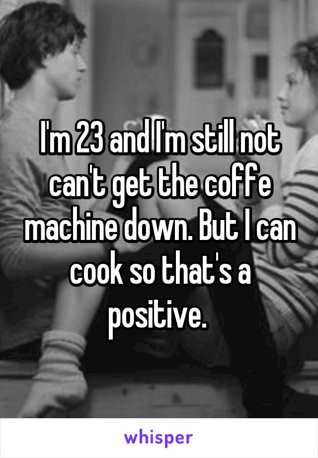 I'm 23 and I'm still not can't get the coffe machine down. But I can cook so that's a positive. 