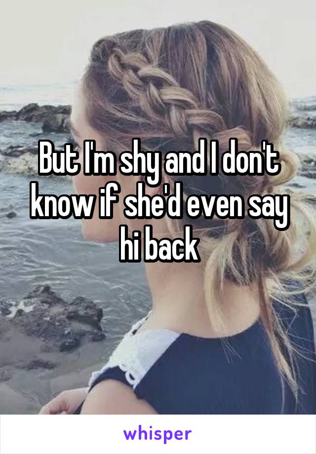 But I'm shy and I don't know if she'd even say hi back
