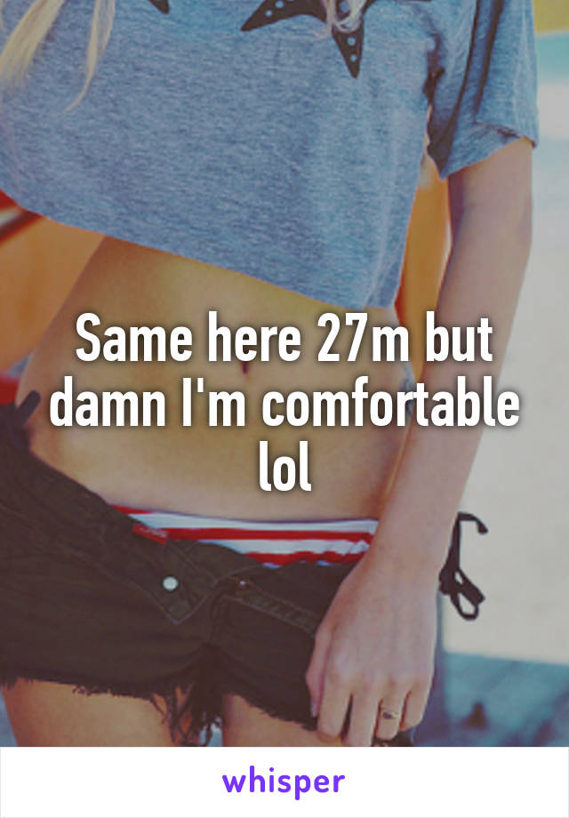 Same here 27m but damn I'm comfortable lol