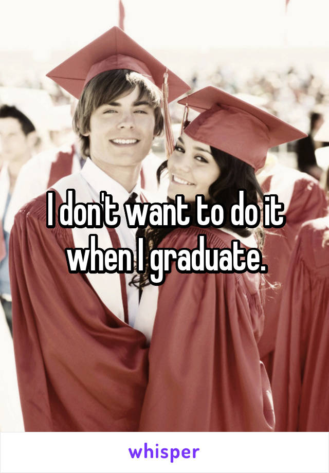 I don't want to do it when I graduate.