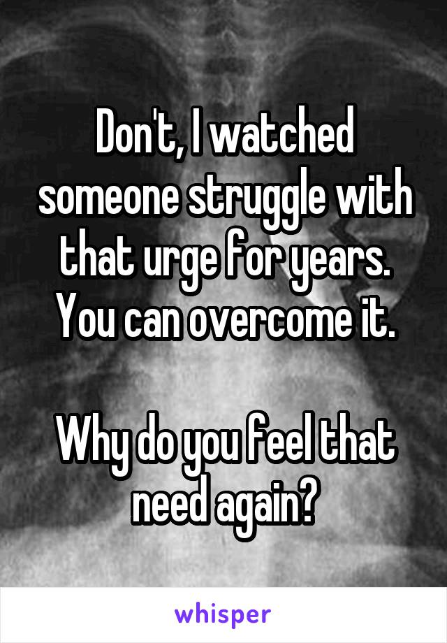 Don't, I watched someone struggle with that urge for years. You can overcome it.

Why do you feel that need again?