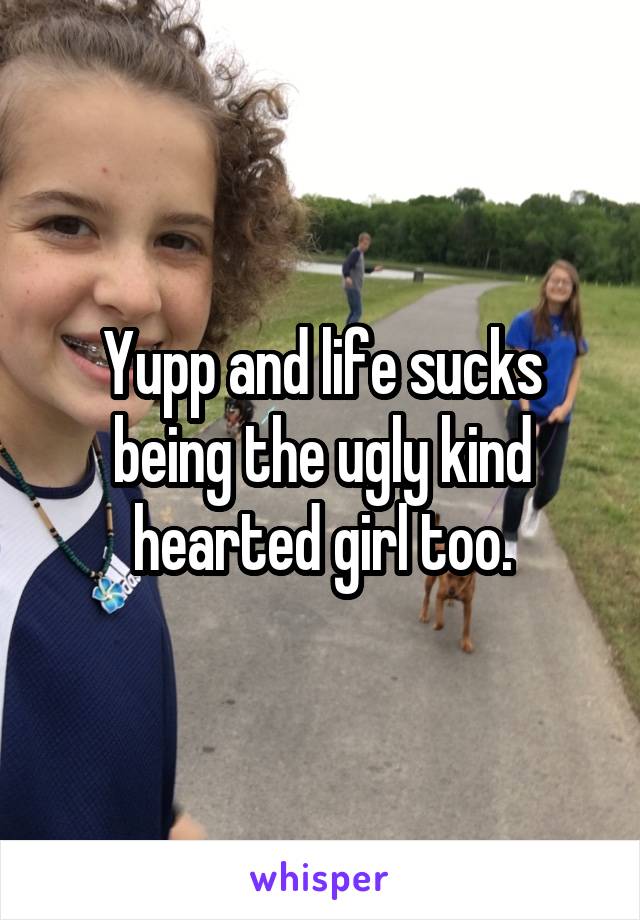 Yupp and life sucks being the ugly kind hearted girl too.