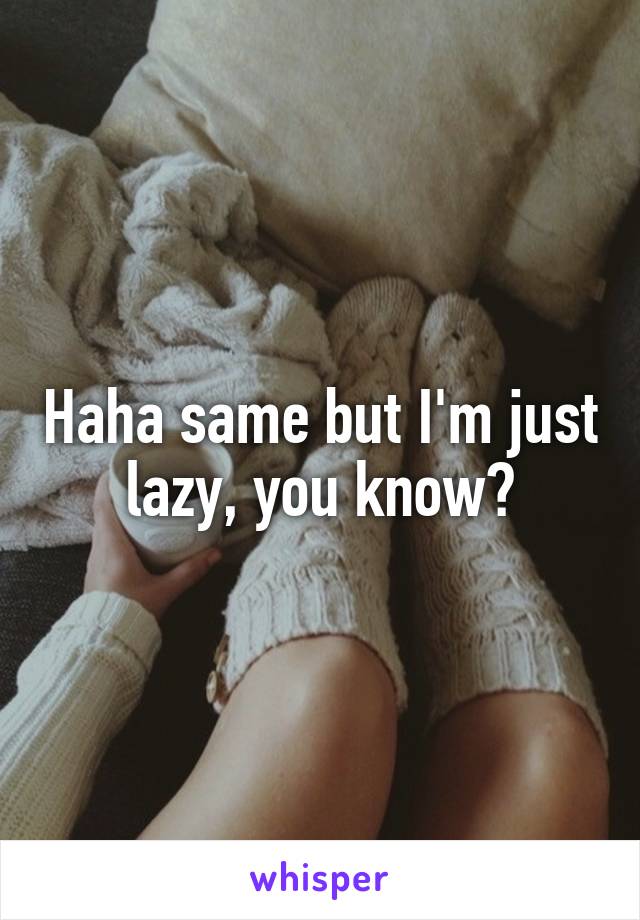 Haha same but I'm just lazy, you know?